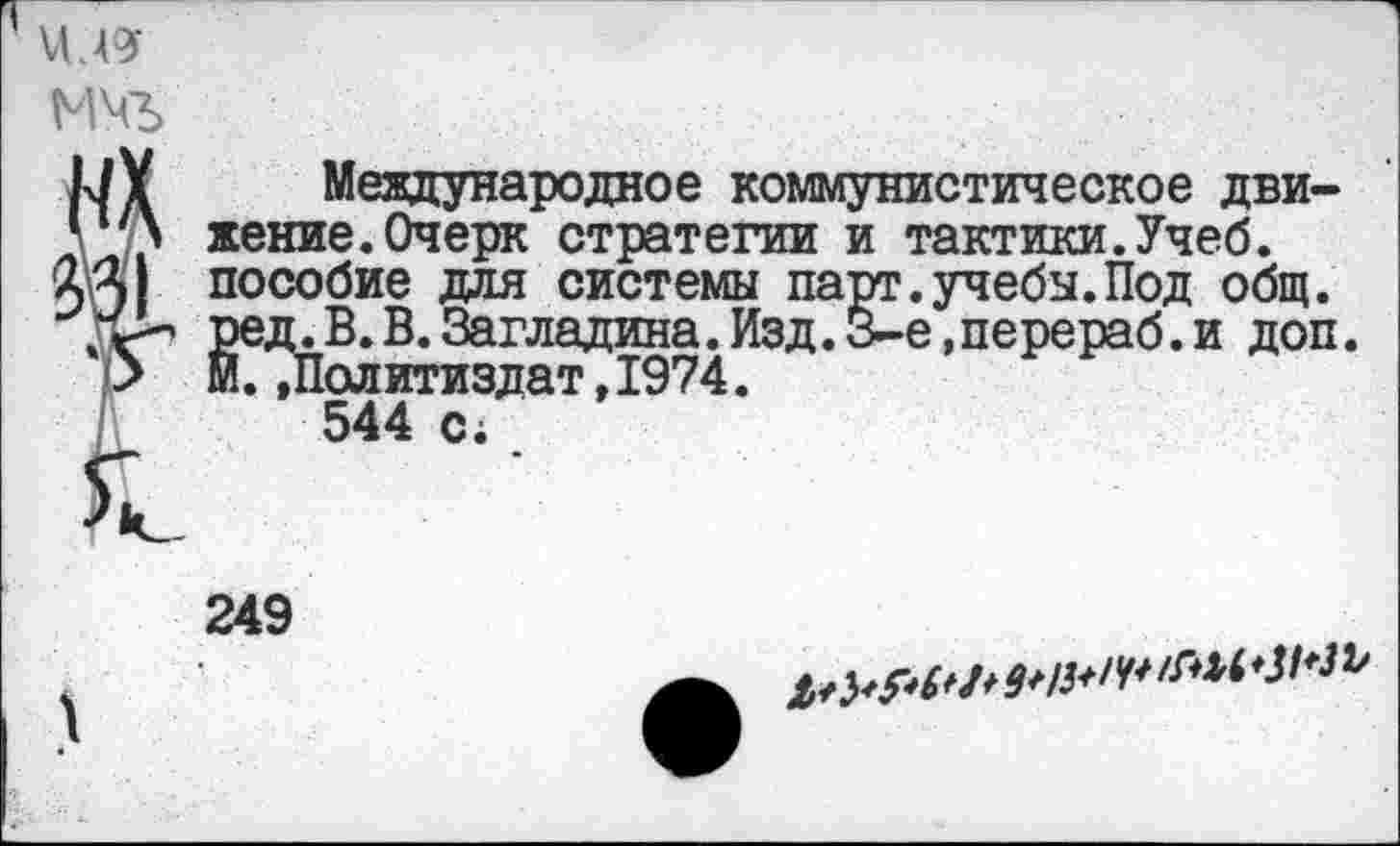 ﻿1
мчь
М¥ Международное коммунистическое дви-жение.Очерк стратегии и тактики.Учеб, пособие для системы парт.учебы.Под общ. Ред«В.В.Загладина.Изд.З-е,перераб.и доп.
•> М. »Политиздат, 1974.
/	544 с;
249
